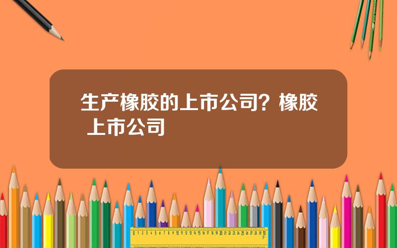 生产橡胶的上市公司？橡胶 上市公司